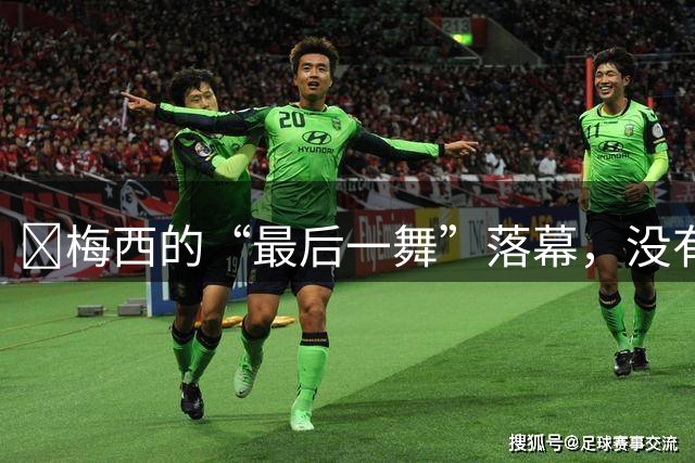 ​梅西的“最后一舞”落幕，没有奖杯，却已无需证明