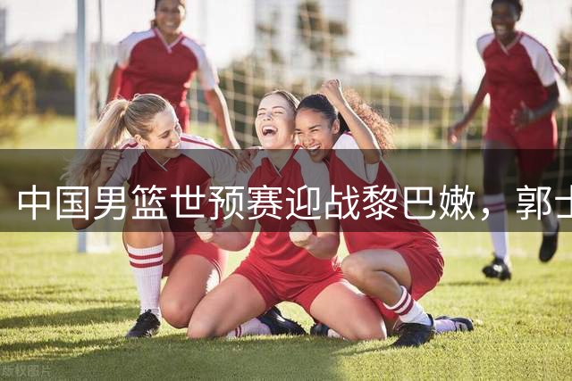 中国男篮世预赛迎战黎巴嫩，郭士强全力争胜