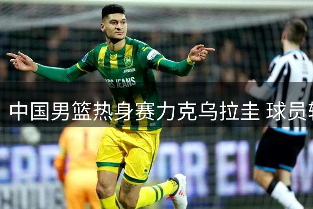 中国男篮热身赛力克乌拉圭 球员轮转顺畅展现良好状态