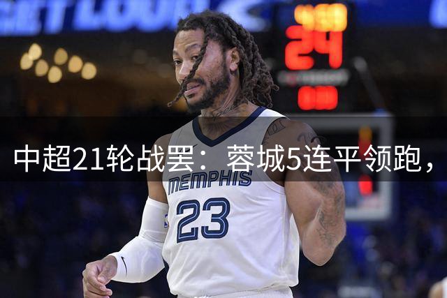 中超21轮战罢：蓉城5连平领跑，津门虎绝杀逆袭保级区