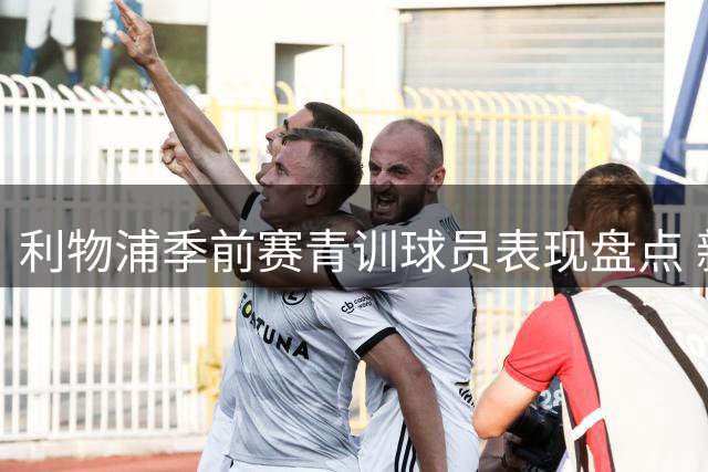 利物浦季前赛青训球员表现盘点 新星尼奥尼获主帅青睐