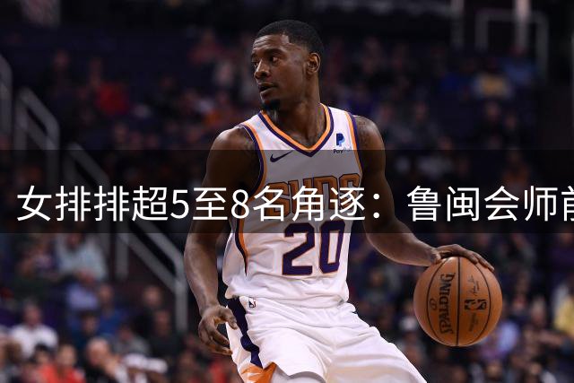 女排排超5至8名角逐：鲁闽会师前五争夺战 辽宁队止步八强