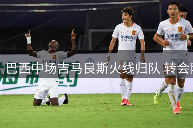 巴西中场吉马良斯火线归队 转会阿森纳谈判进入倒计时