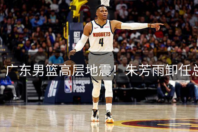 广东男篮高层地震！朱芳雨卸任总经理 王朝球队面临全面重组