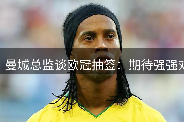 曼城总监谈欧冠抽签：期待强强对话 感谢重逢故人