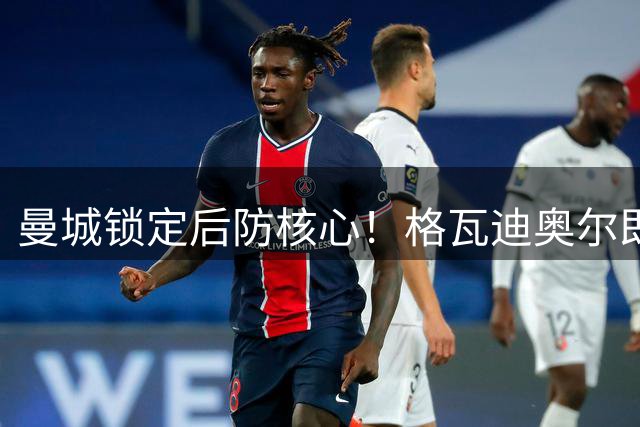 曼城锁定后防核心！格瓦迪奥尔即将签下长约至2031年