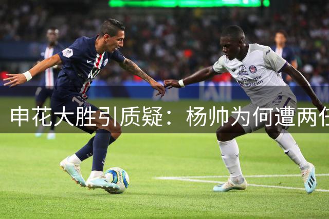 申花大胜引质疑：杨帅为何遭两任主帅弃用？