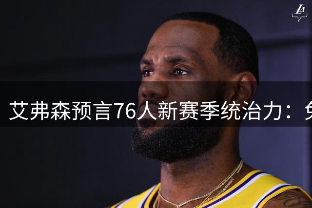 艾弗森预言76人新赛季统治力：兔持猎枪胜负已定