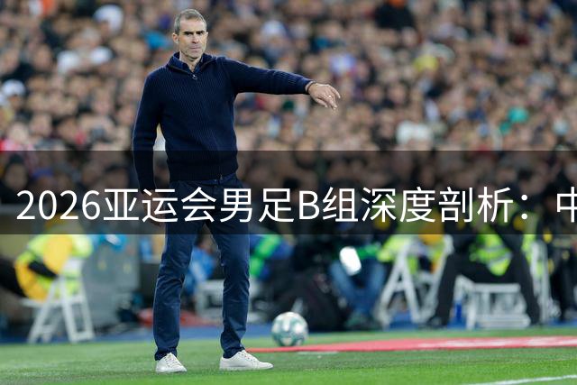 2026亚运会男足B组深度剖析：中国队的突围之路有多艰难？