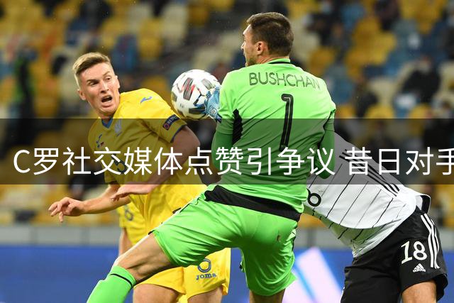 C罗社交媒体点赞引争议 昔日对手暗战再升级